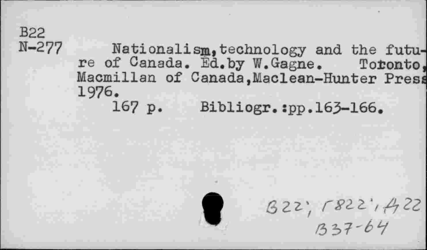 ﻿В22 N-277
Nationalism» technology and the futu re of Canada. Ed.by W.Gagne. Toronto Macmillan of Canada,Maclean-Hunter Pres 1976.
167 P
Bibliogr.spp.163-166
вгг; г»гг-,А2г
иъТ'ЬЧ